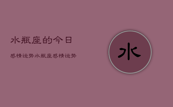 1、水瓶座的今日感情运势，水瓶座感情运势今日