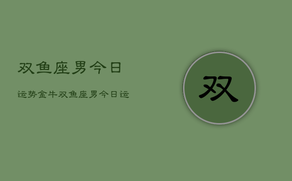 1、双鱼座男今日运势金牛，双鱼座男今日运势金牛座