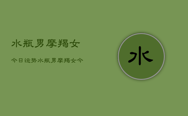 1、水瓶男摩羯女今日运势，水瓶男摩羯女今日运势指数