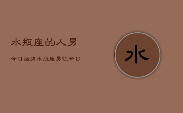 1、水瓶座的人男今日运势，水瓶座男性今日运势详解