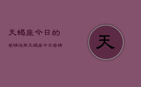 1、天蝎座今日的感情运势，天蝎座今日感情运势占卜