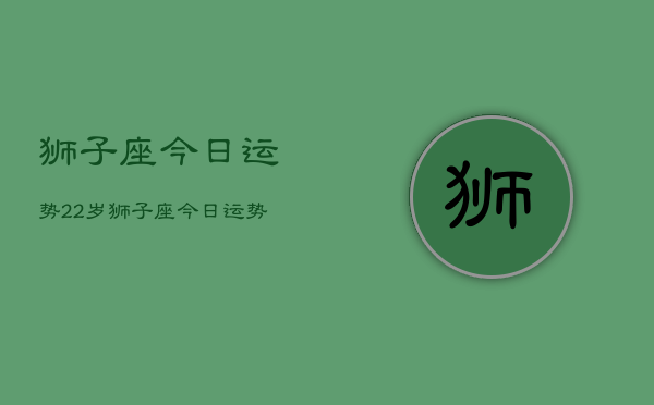 1、狮子座今日运势22岁，狮子座今日运势22岁男