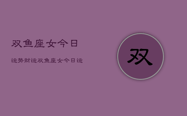 1、双鱼座女今日运势财运，双鱼座女今日运势查询